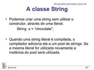 Os pacotes java.lang e java.util

              A classe String
• Podemos criar uma string sem utilizar o
  construtor, através de uma literal.
      String s = “chocolate”;

• Quando uma string literal é compilada, o
  compilador adiciona ela a um pool de strings. Se
  a mesma literal for utilizada novamente a
  instância do pool será utilizada.


 @regismelo                                                257
 