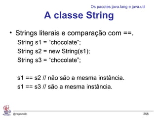 Os pacotes java.lang e java.util

              A classe String
• Strings literais e comparação com ==.
    String s1 = “chocolate”;
    String s2 = new String(s1);
    String s3 = “chocolate”;

    s1 == s2 // não são a mesma instância.
    s1 == s3 // são a mesma instância.



 @regismelo                                                     258
 