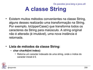 Os pacotes java.lang e java.util

                  A classe String
• Existem muitos métodos convenientes na classe String,
  alguns desses realizarão uma transformação na String.
  Por exemplo, toUpperCase() que transforma todos os
  caracteres da String para maiúsculo. A string original
  não é alterada (é imutável), uma nova instância é
  retornada.

• Lista de métodos da classe String:
    – char charAt(int index):
         • Retorna um caracter indexado de uma string, onde o índice do
           caracter inicial é 0.



 @regismelo                                                               259
 