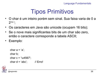 Language Fundamentals


                     Tipos Primitivos
• O char é um inteiro porém sem sinal. Sua faixa varia de 0 a
  216-1;
• Os caracteres em Java são unicode (ocupam 16 bits);
• Se o nove mais significantes bits de um char são zero,
  então o caractere corresponde a tabela ASCII;
• Exemplo:

    char a = ‘a’;
    char b;
    char c = ‘u4567';
    char d = ‘abc’;      // Erro!


  @regismelo                                               26
 