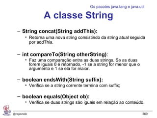 Os pacotes java.lang e java.util

                  A classe String
   – String concat(String addThis):
        • Retorna uma nova string consistindo da string atual seguida
          por addThis.

   – int compareTo(String otherString):
        • Faz uma comparação entra as duas strings. Se as duas
          forem iguais 0 é retornado, -1 se a string for menor que o
          argumento e 1 se ela for maior.

   – boolean endsWith(String suffix):
        • Verifica se a string corrente termina com suffix;

   – boolean equals(Object ob):
        • Verifica se duas strings são iguais em relação ao conteúdo.

@regismelo                                                              260
 