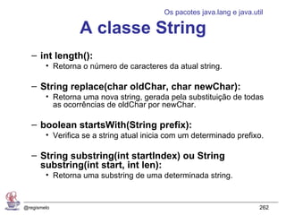 Os pacotes java.lang e java.util

                 A classe String
   – int length():
        • Retorna o número de caracteres da atual string.

   – String replace(char oldChar, char newChar):
        • Retorna uma nova string, gerada pela substituição de todas
          as ocorrências de oldChar por newChar.

   – boolean startsWith(String prefix):
        • Verifica se a string atual inicia com um determinado prefixo.

   – String substring(int startIndex) ou String
     substring(int start, int len):
        • Retorna uma substring de uma determinada string.


@regismelo                                                              262
 
