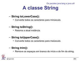 Os pacotes java.lang e java.util

                 A classe String
   – String toLowerCase():
        • Converte todos os caracteres para minúsculo.


   – String toString():
        • Retorna a atual instância.


   – String toUpperCase():
        • Converte todos os caracteres para maiúsculo.


   – String trim():
        • Remove os espaços em branco do início e do fim da string.


@regismelo                                                            263
 
