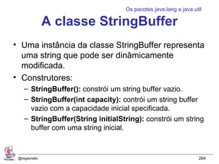 Os pacotes java.lang e java.util

              A classe StringBuffer
• Uma instância da classe StringBuffer representa
  uma string que pode ser dinâmicamente
  modificada.
• Construtores:
    – StringBuffer(): constrói um string buffer vazio.
    – StringBuffer(int capacity): contrói um string buffer
      vazio com a capacidade inicial specificada.
    – StringBuffer(String initialString): constrói um string
      buffer com uma string inicial.



 @regismelo                                                      264
 