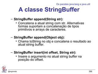 Os pacotes java.lang e java.util

             A classe StringBuffer
   – StringBuffer append(String str):
      • Concatena a atual string com str. Alternativas
        formas suportam a concatenação de tipos
        primitivos e arrays de caracteres.

   – StringBuffer append(Object obj):
      • Chama toString no obj e concatena o resultado ao
        atual string buffer.

   – StringBuffer insert(int offset, String str):
      • Insere o argumento no atual string buffer na
        posição do offset.


@regismelo                                                      266
 