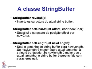 A classe StringBuffer
   – StringBuffer reverse():
      • Inverte os caracters do atual string buffer.

   – StringBuffer setCharAt(int offset, char newChar):
      • Substitui o caractere da posição offset por
        newChar.

   – StringBuffer setLength(int newLength):
      • Seta o tamanho do string buffer para newLength.
        Se newLength é menor que o atual tamanho, a
        string é trunacada. Se newlength é maior que o
        atual tamanho, o string buffer é preenchida com
        caracteres null.

@regismelo                                             267
 