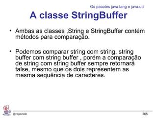 Os pacotes java.lang e java.util

              A classe StringBuffer
• Ambas as classes ,String e StringBuffer contém
  métodos para comparação.

• Podemos comparar string com string, string
  buffer com string buffer , porém a comparação
  de string com string buffer sempre retornará
  false, mesmo que os dois representem as
  mesma sequência de caracteres.




 @regismelo                                               268
 