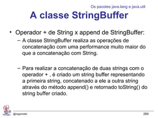 Os pacotes java.lang e java.util

              A classe StringBuffer
• Operador + de String x append de StringBuffer:
    – A classe StringBuffer realiza as operações de
      concatenação com uma performance muito maior do
      que a concatenação com String.

    – Para realizar a concatenação de duas strings com o
      operador + , é criado um string buffer representando
      a primeira string, concatenado a ele a outra string
      através do método append() e retornado toString() do
      string buffer criado.


 @regismelo                                                     269
 