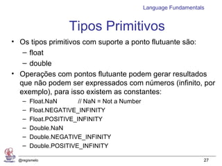 Language Fundamentals


                    Tipos Primitivos
• Os tipos primitivos com suporte a ponto flutuante são:
   – float
   – double
• Operações com pontos flutuante podem gerar resultados
  que não podem ser expressados com números (infinito, por
  exemplo), para isso existem as constantes:
   –   Float.NaN       // NaN = Not a Number
   –   Float.NEGATIVE_INFINITY
   –   Float.POSITIVE_INFINITY
   –   Double.NaN
   –   Double.NEGATIVE_INFINITY
   –   Double.POSITIVE_INFINITY

 @regismelo                                                        27
 