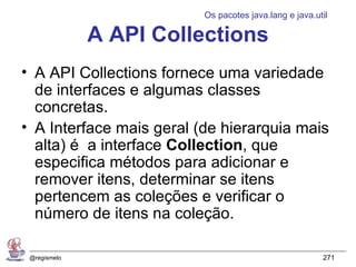 Os pacotes java.lang e java.util

              A API Collections
• A API Collections fornece uma variedade
  de interfaces e algumas classes
  concretas.
• A Interface mais geral (de hierarquia mais
  alta) é a interface Collection, que
  especifica métodos para adicionar e
  remover itens, determinar se itens
  pertencem as coleções e verificar o
  número de itens na coleção.

 @regismelo                                             271
 