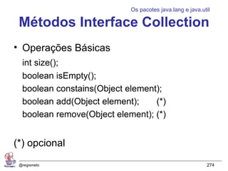 Os pacotes java.lang e java.util

 Métodos Interface Collection
• Operações Básicas
  int size();
  boolean isEmpty();
  boolean constains(Object element);
  boolean add(Object element);    (*)
  boolean remove(Object element); (*)


(*) opcional
 @regismelo                                               274
 
