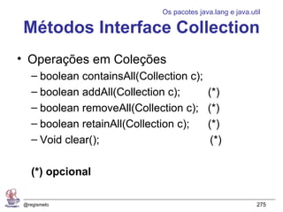 Os pacotes java.lang e java.util

Métodos Interface Collection
• Operações em Coleções
   – boolean containsAll(Collection c);
   – boolean addAll(Collection c);          (*)
   – boolean removeAll(Collection c);       (*)
   – boolean retainAll(Collection c);       (*)
   – Void clear();                           (*)

   (*) opcional

@regismelo                                                  275
 