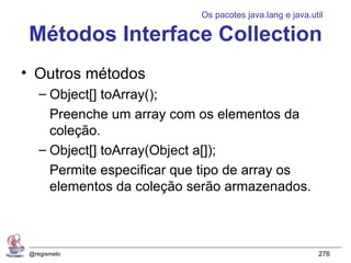 Os pacotes java.lang e java.util

 Métodos Interface Collection
• Outros métodos
    – Object[] toArray();
      Preenche um array com os elementos da
      coleção.
    – Object[] toArray(Object a[]);
      Permite especificar que tipo de array os
      elementos da coleção serão armazenados.



 @regismelo                                                276
 