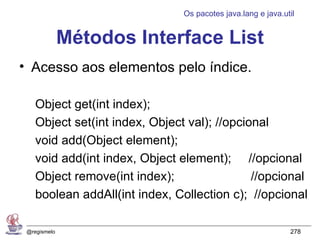 Os pacotes java.lang e java.util


              Métodos Interface List
• Acesso aos elementos pelo índice.

    Object get(int index);
    Object set(int index, Object val); //opcional
    void add(Object element);
    void add(int index, Object element); //opcional
    Object remove(int index);                 //opcional
    boolean addAll(int index, Collection c); //opcional

 @regismelo                                                   278
 