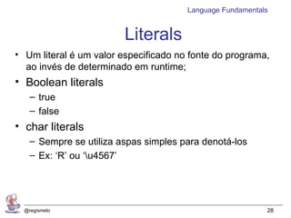 Language Fundamentals


                         Literals
• Um literal é um valor especificado no fonte do programa,
  ao invés de determinado em runtime;
• Boolean literals
    – true
    – false
• char literals
    – Sempre se utiliza aspas simples para denotá-los
    – Ex: ‘R’ ou ‘u4567’




  @regismelo                                               28
 