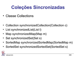 Coleções Sincronizadas
• Classe Collections

•   Collection synchronizedCollection(Collection c)
•   List synchronizedList(List l)
•   Map synchronizedMap(Map m)
•   Set synchronizedSet(Set s)
•   SortedMap synchronizedSortedMap(SortedMap m)
•   SortedSet synchronizedSortedSet(SortedSet s)

    @regismelo                                  280
 