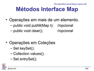 Os pacotes java.lang e java.util

          Métodos Interface Map
• Operações em mais de um elemento.
    – public void putAll(Map t);      //opcional
    – public void clear();            //opcional


• Operações em Coleções
    – Set keySet();
    – Collection values();
    – Set entrySet();

 @regismelo                                                      282
 