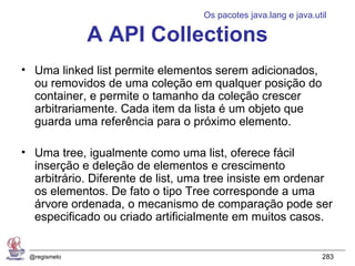 Os pacotes java.lang e java.util

              A API Collections
• Uma linked list permite elementos serem adicionados,
  ou removidos de uma coleção em qualquer posição do
  container, e permite o tamanho da coleção crescer
  arbitrariamente. Cada item da lista é um objeto que
  guarda uma referência para o próximo elemento.

• Uma tree, igualmente como uma list, oferece fácil
  inserção e deleção de elementos e crescimento
  arbitrário. Diferente de list, uma tree insiste em ordenar
  os elementos. De fato o tipo Tree corresponde a uma
  árvore ordenada, o mecanismo de comparação pode ser
  especificado ou criado artificialmente em muitos casos.


 @regismelo                                                      283
 