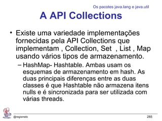 Os pacotes java.lang e java.util

              A API Collections
• Existe uma variedade implementações
  fornecidas pela API Collections que
  implementam , Collection, Set , List , Map
  usando vários tipos de armazenamento.
    – HashMap- Hashtable. Ambas usam os
      esquemas de armazenamento em hash. As
      duas principais diferenças entre as duas
      classes é que Hashtable não armazena itens
      nulls e é sincronizada para ser utilizada com
      várias threads.

 @regismelo                                                 285
 