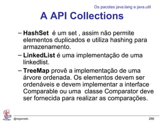 Os pacotes java.lang e java.util

             A API Collections
   – HashSet é um set , assim não permite
     elementos duplicados e utiliza hashing para
     armazenamento.
   – LinkedList é uma implementação de uma
     linkedlist.
   – TreeMap provê a implementação de uma
     árvore ordenada. Os elementos devem ser
     ordenáveis e devem implementar a interface
     Comparable ou uma classe Comparator deve
     ser fornecida para realizar as comparações.


@regismelo                                                286
 