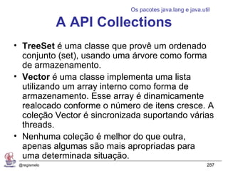 Os pacotes java.lang e java.util

              A API Collections
• TreeSet é uma classe que provê um ordenado
  conjunto (set), usando uma árvore como forma
  de armazenamento.
• Vector é uma classe implementa uma lista
  utilizando um array interno como forma de
  armazenamento. Esse array é dinamicamente
  realocado conforme o número de itens cresce. A
  coleção Vector é sincronizada suportando várias
  threads.
• Nenhuma coleção é melhor do que outra,
  apenas algumas são mais apropriadas para
  uma determinada situação.
 @regismelo                                               287
 