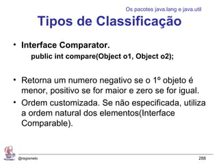 Os pacotes java.lang e java.util

          Tipos de Classificação
• Interface Comparator.
       public int compare(Object o1, Object o2);


• Retorna um numero negativo se o 1º objeto é
  menor, positivo se for maior e zero se for igual.
• Ordem customizada. Se não especificada, utiliza
  a ordem natural dos elementos(Interface
  Comparable).


 @regismelo                                                     288
 
