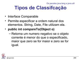 Os pacotes java.lang e java.util

              Tipos de Classifcação
• Interface Comparable
• Permite especificar a ordem natural dos
  elementos. String, Date, File utilizam ela.
• public int compareTo(Object o)
   – Retorna um numero negativo se o objeto
     corrente é menor do que o especificado,
     maior que zero se for maior e zero se for
     igual.


 @regismelo                                                 289
 