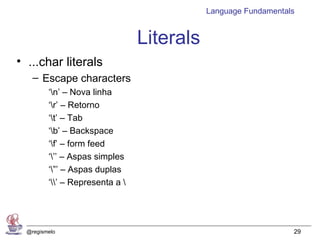 Language Fundamentals


                                 Literals
• ...char literals
    – Escape characters
         ‘n’ – Nova linha
         ‘r’ – Retorno
         ‘t’ – Tab
         ‘b’ – Backspace
         ‘f’ – form feed
         ‘’’ – Aspas simples
         ‘”’ – Aspas duplas
         ‘’ – Representa a 




  @regismelo                                                    29
 