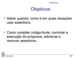 Assertions


                 Objetivos
• Saber quando, como e em quais situações
  usar assertions.

• Como compilar código-fonte, controlar a
  execução do programa, adicionar e
  remover assertions.



 @regismelo                                 292
 