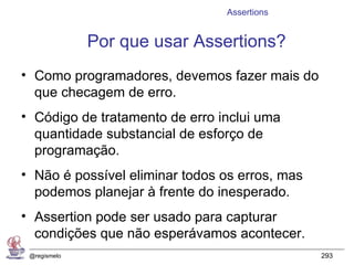 Assertions


              Por que usar Assertions?
• Como programadores, devemos fazer mais do
  que checagem de erro.
• Código de tratamento de erro inclui uma
  quantidade substancial de esforço de
  programação.
• Não é possível eliminar todos os erros, mas
  podemos planejar à frente do inesperado.
• Assertion pode ser usado para capturar
  condições que não esperávamos acontecer.
 @regismelo                                     293
 