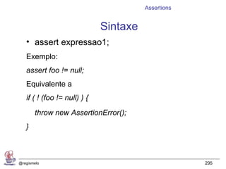 Assertions


                              Sintaxe
   • assert expressao1;
   Exemplo:
   assert foo != null;
   Equivalente a
   if ( ! (foo != null) ) {
       throw new AssertionError();
   }



@regismelo                                           295
 