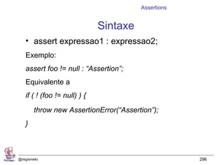 Assertions


                              Sintaxe
   • assert expressao1 : expressao2;
   Exemplo:
   assert foo != null : “Assertion”;
   Equivalente a
   if ( ! (foo != null) ) {
       throw new AssertionError(“Assertion”);
   }



@regismelo                                           296
 