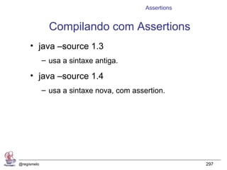 Assertions


               Compilando com Assertions
     • java –source 1.3
             – usa a sintaxe antiga.

     • java –source 1.4
             – usa a sintaxe nova, com assertion.




@regismelo                                              297
 