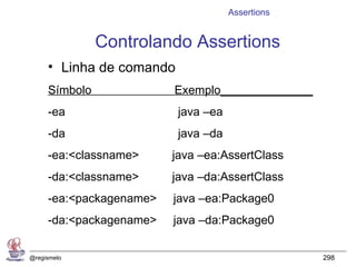 Assertions


               Controlando Assertions
     • Linha de comando
     Símbolo             Exemplo______________
     -ea                  java –ea
     -da                  java –da
     -ea:<classname>     java –ea:AssertClass
     -da:<classname>     java –da:AssertClass
     -ea:<packagename>   java –ea:Package0
     -da:<packagename>   java –da:Package0


@regismelo                                        298
 
