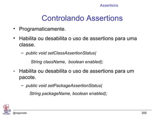 Assertions


                  Controlando Assertions
• Programaticamente.
• Habilita ou desabilita o uso de assertions para uma
  classe.
     – public void setClassAssertionStatus(

             String className, boolean enabled);

- Habilita ou desabilita o uso de assertions para um
  pacote.
     – public void setPackageAssertionStatus(
             String packageName, boolean enabled);



@regismelo                                                 300
 