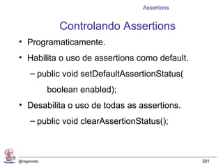 Assertions


                Controlando Assertions
• Programaticamente.
• Habilita o uso de assertions como default.
     – public void setDefaultAssertionStatus(
             boolean enabled);
• Desabilita o uso de todas as assertions.
     – public void clearAssertionStatus();



@regismelo                                      301
 