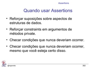 Assertions


             Quando usar Assertions
• Reforçar suposições sobre aspectos de
  estruturas de dados.
• Reforçar constraints em argumentos de
  métodos private.
• Checar condições que nunca deveriam ocorrer.
• Checar condições que nunca deveriam ocorrer,
  mesmo que você esteja certo disso.



@regismelo                                  302
 