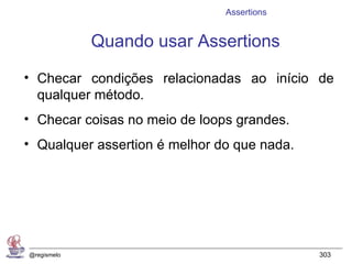Assertions


             Quando usar Assertions

• Checar condições relacionadas ao início de
  qualquer método.
• Checar coisas no meio de loops grandes.
• Qualquer assertion é melhor do que nada.




@regismelo                                   303
 