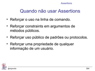 Assertions


             Quando não usar Assertions
• Reforçar o uso na linha de comando.
• Reforçar constraints em argumentos de
  métodos públicos.
• Reforçar uso público de padrões ou protocolos.
• Reforçar uma propriedade de qualquer
  informação de um usuário.




@regismelo                                     304
 