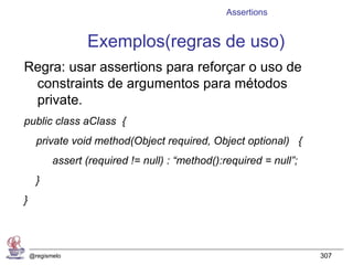 Assertions


                  Exemplos(regras de uso)
Regra: usar assertions para reforçar o uso de
 constraints de argumentos para métodos
 private.
public class aClass {
      private void method(Object required, Object optional) {
           assert (required != null) : “method():required = null”;
      }
}




    @regismelo                                                       307
 