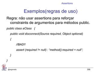 Assertions


                   Exemplos(regras de uso)
Regra: não usar assertions para reforçar
 constraints de argumentos para métodos public.
public class aClass {
      public void disconnect(Source required, Object optional)
      {
             //BAD!!
             assert (required != null) : “method():required = null”;
      }
}

    @regismelo                                                         308
 