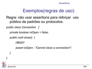 Assertions


                  Exemplos(regras de uso)
Regra: não usar assertions para reforçar uso
 público de padrões ou protocolos.
public class Connection {
      private boolean isOpen = false;
      public void close() {
             //BAD!!
             assert isOpen : “Cannot close a connection!”;
      }
}

    @regismelo                                               309
 