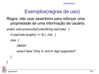 Assertions


                   Exemplos(regras de uso)
Regra: não usar assertions para reforçar uma
 propriedade de uma informação de usuário.
public void processZipCode(String zipCode) {
      if (zipCode.length() == 5) { //ok }
      else {
             //BAD!!
             assert false:”Only 5- and 9- digit supported!”;
      }
}

    @regismelo                                                 310
 