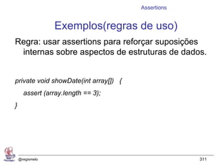 Assertions


                 Exemplos(regras de uso)
Regra: usar assertions para reforçar suposições
 internas sobre aspectos de estruturas de dados.


private void showDate(int array[]) {
      assert (array.length == 3);
}




    @regismelo                                      311
 