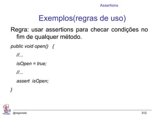 Assertions


                 Exemplos(regras de uso)
Regra: usar assertions para checar condições no
 fim de qualquer método.
public void open() {
      //...
      isOpen = true;
      //...
      assert isOpen;
}



    @regismelo                                312
 