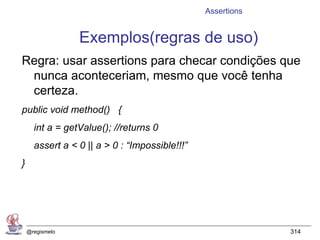 Assertions


                 Exemplos(regras de uso)
Regra: usar assertions para checar condições que
 nunca aconteceriam, mesmo que você tenha
 certeza.
public void method() {
      int a = getValue(); //returns 0
      assert a < 0 || a > 0 : “Impossible!!!”
}




    @regismelo                                               314
 