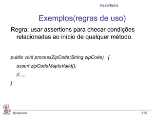 Assertions


                 Exemplos(regras de uso)
Regra: usar assertions para checar condições
 relacionadas ao início de qualquer método.


public void processZipCode(String zipCode) {
      assert zipCodeMapIsValid();
      //.....
}




    @regismelo                                      315
 