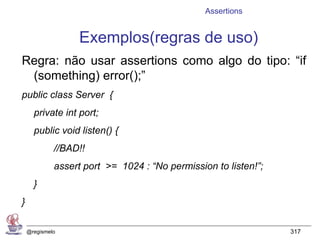 Assertions


                  Exemplos(regras de uso)
Regra: não usar assertions como algo do tipo: “if
 (something) error();”
public class Server {
      private int port;
      public void listen() {
             //BAD!!
             assert port >= 1024 : “No permission to listen!”;
      }
}

    @regismelo                                                   317
 