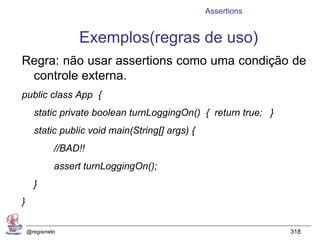 Assertions


                  Exemplos(regras de uso)
Regra: não usar assertions como uma condição de
 controle externa.
public class App {
      static private boolean turnLoggingOn() { return true; }
      static public void main(String[] args) {
             //BAD!!
             assert turnLoggingOn();
      }
}

    @regismelo                                                  318
 