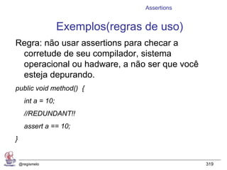 Assertions


                    Exemplos(regras de uso)
Regra: não usar assertions para checar a
 corretude de seu compilador, sistema
 operacional ou hadware, a não ser que você
 esteja depurando.
public void method() {
      int a = 10;
      //REDUNDANT!!
      assert a == 10;
}


    @regismelo                                   319
 